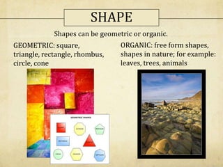 SHAPE
Shapes can be geometric or organic.
GEOMETRIC: square,
triangle, rectangle, rhombus,
circle, cone
ORGANIC: free form shapes,
shapes in nature; for example:
leaves, trees, animals
 