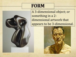 A 3-dimensional object; or
something in a 2-
dimensional artwork that
appears to be 3-dimensional.
Jean Arp
Lucien Freud
 
