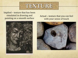 Actual – texture that you can feel
with your sense of touch
Implied – texture that has been
simulated in drawing and
painting on a smooth surface
TEXTURE
 