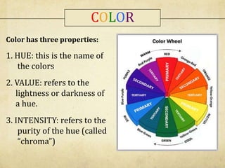 Color has three properties:
1. HUE: this is the name of
the colors
2. VALUE: refers to the
lightness or darkness of
a hue.
3. INTENSITY: refers to the
purity of the hue (called
“chroma”)
COLOR
 