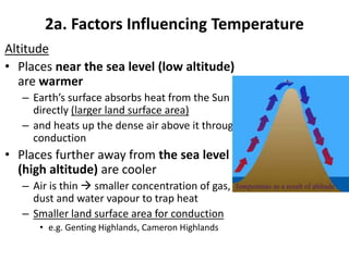 2a. Factors Influencing Temperature
Altitude
• Places near the sea level (low altitude)
are warmer
– Earth’s surface absorbs heat from the Sun
directly (larger land surface area)
– and heats up the dense air above it through
conduction
• Places further away from the sea level
(high altitude) are cooler
– Air is thin  smaller concentration of gas,
dust and water vapour to trap heat
– Smaller land surface area for conduction
• e.g. Genting Highlands, Cameron Highlands
 