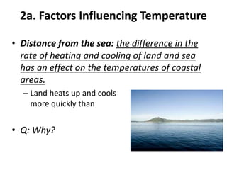 2a. Factors Influencing Temperature
• Distance from the sea: the difference in the
rate of heating and cooling of land and sea
has an effect on the temperatures of coastal
areas.
– Land heats up and cools down
more quickly than the sea.
• Q: Why?
 