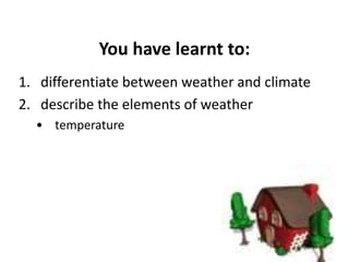 You have learnt to:
1. differentiate between weather and climate
2. describe the elements of weather
• temperature
 