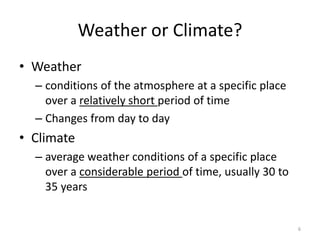 Weather or Climate?
• Weather
– conditions of the atmosphere at a specific place
over a relatively short period of time
– Changes from day to day
• Climate
– average weather conditions of a specific place
over a considerable period of time, usually 30 to
35 years
6
 