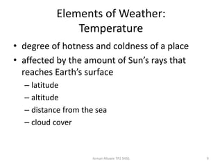 Elements of Weather:
Temperature
• degree of hotness and coldness of a place
• affected by the amount of Sun’s rays that
reaches Earth’s surface
– latitude
– altitude
– distance from the sea
– cloud cover
Arman Alluwie TP2 SHSS 9
 