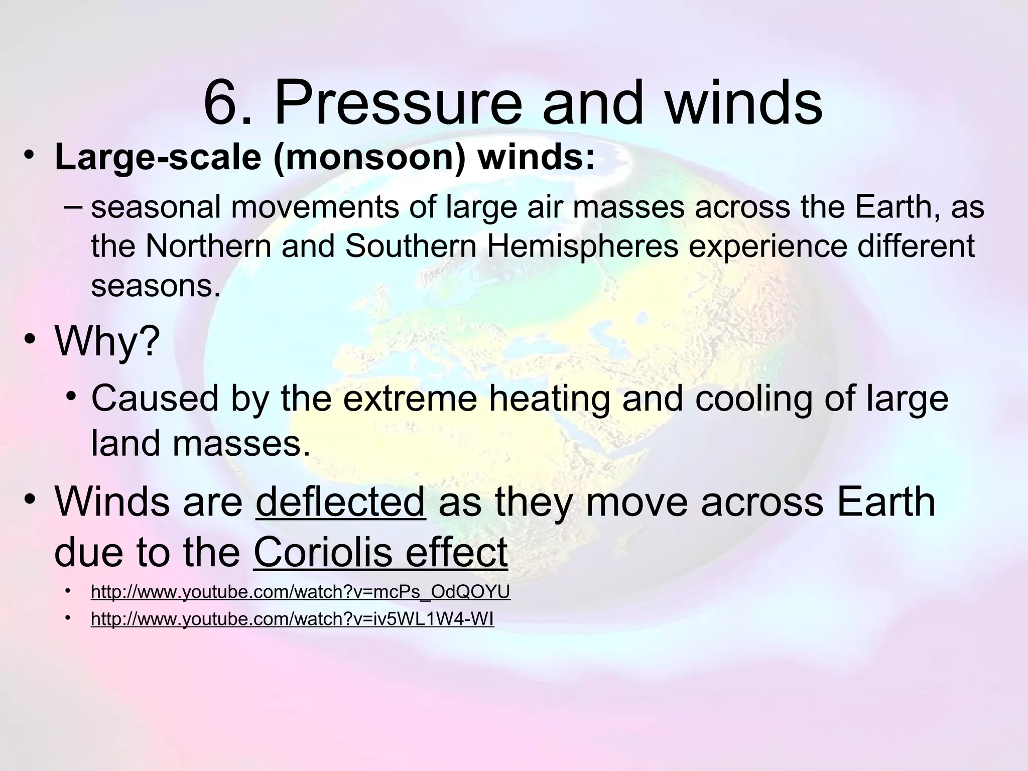 6. Pressure and winds
• Large-scale (monsoon) winds:
– seasonal movements of large air masses across the Earth, as
the Northern and Southern Hemispheres experience different
seasons.
• Why?
• Caused by the extreme heating and cooling of large
land masses.
• Winds are deflected as they move across Earth
due to the Coriolis effect
• http://www.youtube.com/watch?v=mcPs_OdQOYU
• http://www.youtube.com/watch?v=iv5WL1W4-WI
 