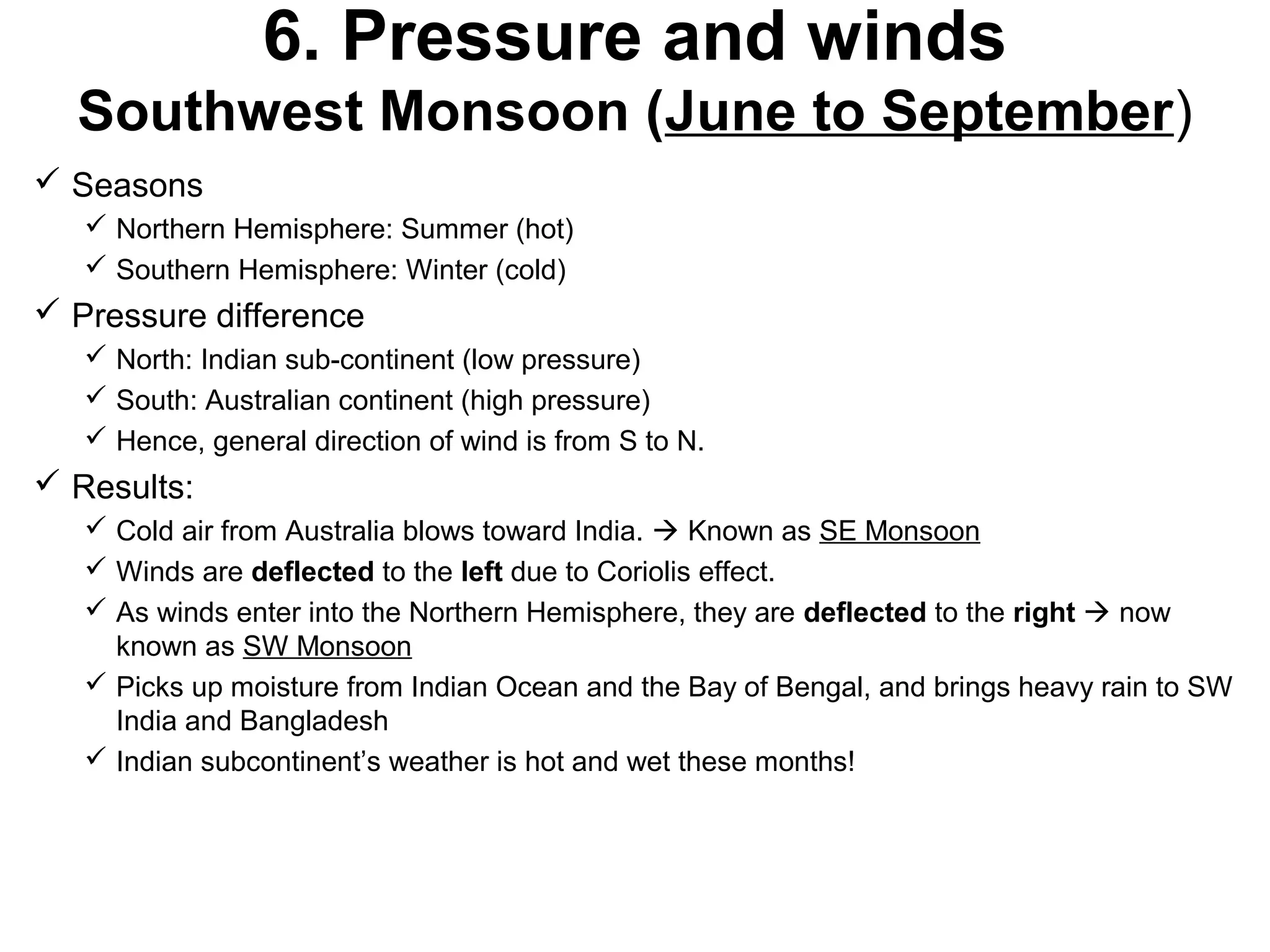6. Pressure and winds
Southwest Monsoon (June to September)
 Seasons
 Northern Hemisphere: Summer (hot)
 Southern Hemisphere: Winter (cold)
 Pressure difference
 North: Indian sub-continent (low pressure)
 South: Australian continent (high pressure)
 Hence, general direction of wind is from S to N.
 Results:
 Cold air from Australia blows toward India.  Known as SE Monsoon
 Winds are deflected to the left due to Coriolis effect.
 As winds enter into the Northern Hemisphere, they are deflected to the right  now
known as SW Monsoon
 Picks up moisture from Indian Ocean and the Bay of Bengal, and brings heavy rain to SW
India and Bangladesh
 Indian subcontinent’s weather is hot and wet these months!
 