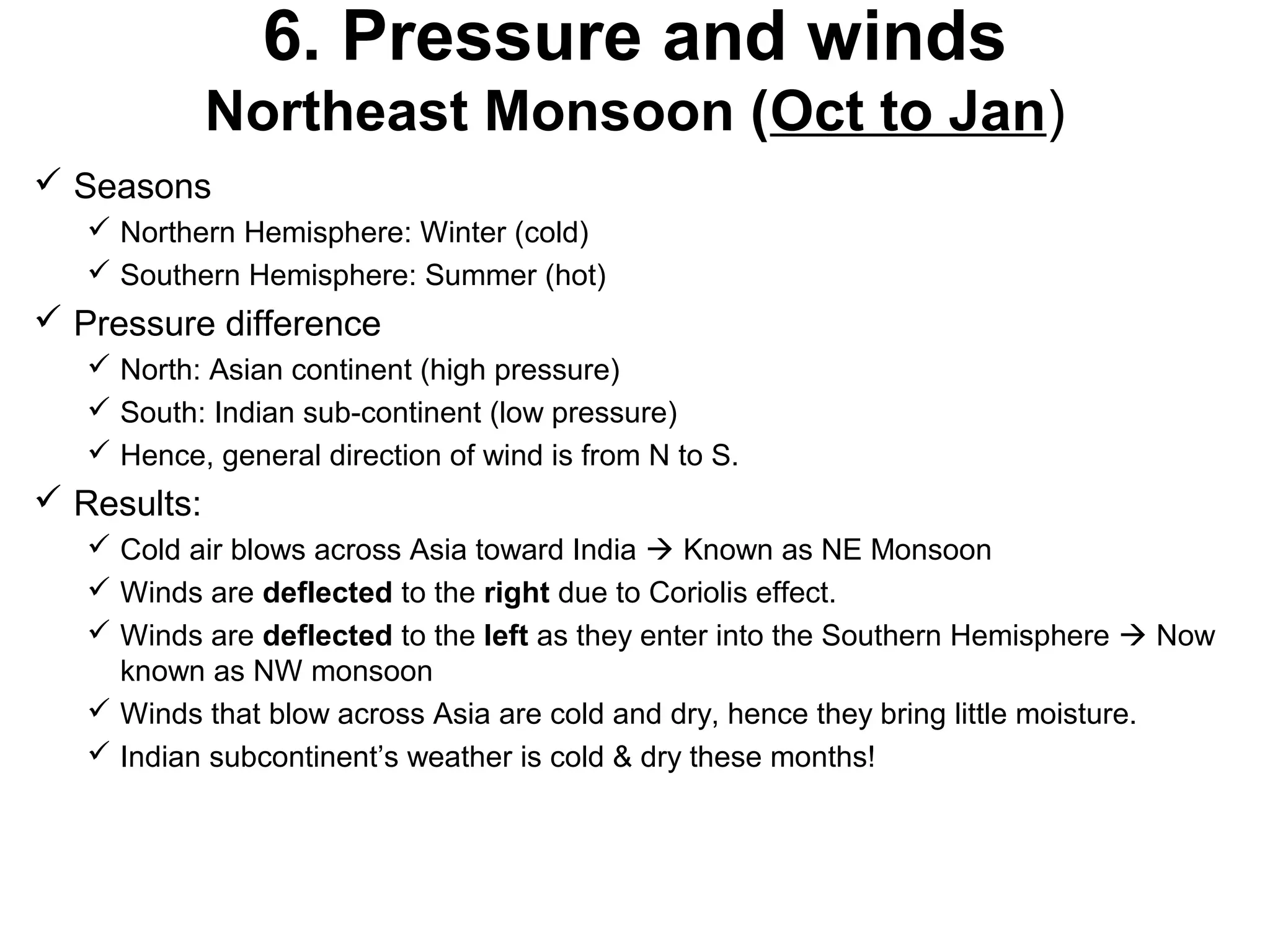 6. Pressure and winds
Northeast Monsoon (Oct to Jan)
 Seasons
 Northern Hemisphere: Winter (cold)
 Southern Hemisphere: Summer (hot)
 Pressure difference
 North: Asian continent (high pressure)
 South: Indian sub-continent (low pressure)
 Hence, general direction of wind is from N to S.
 Results:
 Cold air blows across Asia toward India  Known as NE Monsoon
 Winds are deflected to the right due to Coriolis effect.
 Winds are deflected to the left as they enter into the Southern Hemisphere  Now
known as NW monsoon
 Winds that blow across Asia are cold and dry, hence they bring little moisture.
 Indian subcontinent’s weather is cold & dry these months!
 