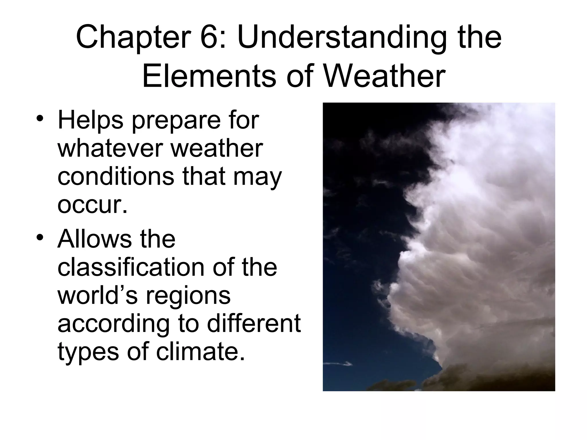Chapter 6: Understanding the
Elements of Weather
• Helps prepare for
whatever weather
conditions that may
occur.
• Allows the
classification of the
world’s regions
according to different
types of climate.
 
