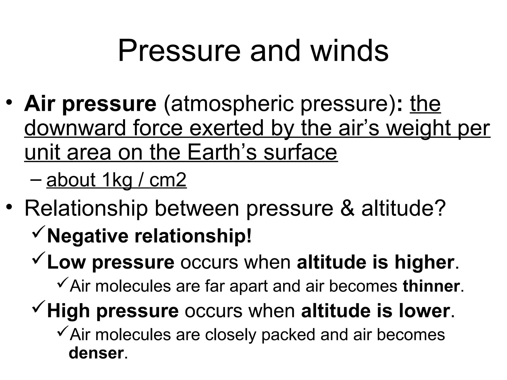 • Air pressure (atmospheric pressure): the
downward force exerted by the air’s weight per
unit area on the Earth’s surface
– about 1kg / cm2
• Relationship between pressure & altitude?
Negative relationship!
Low pressure occurs when altitude is higher.
Air molecules are far apart and air becomes thinner.
High pressure occurs when altitude is lower.
Air molecules are closely packed and air becomes
denser.
Pressure and winds
 