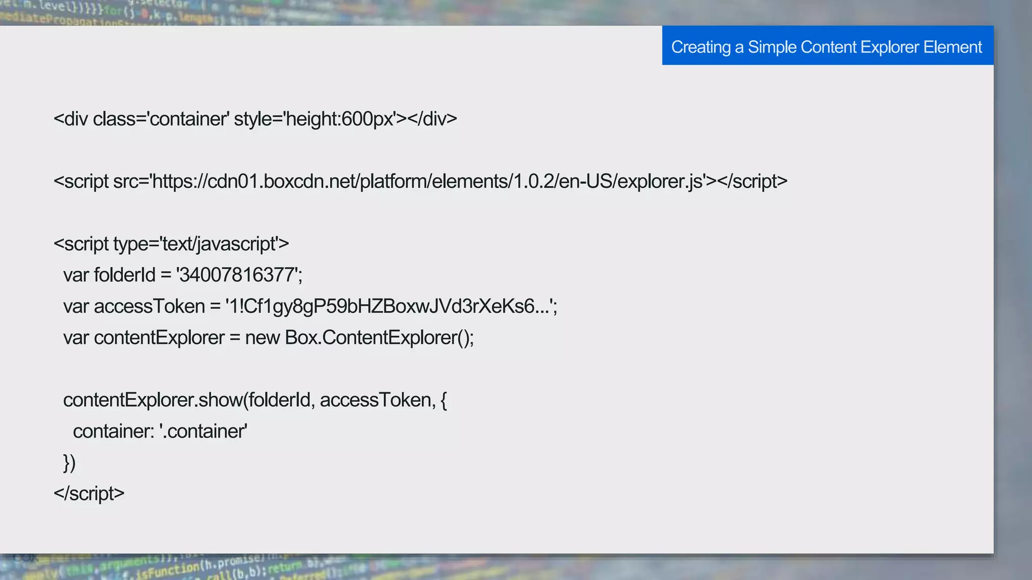 <div class='container' style='height:600px'></div>
<script src='https://cdn01.boxcdn.net/platform/elements/1.0.2/en-US/explorer.js'></script>
<script type='text/javascript'>
var folderId = '34007816377';
var accessToken = '1!Cf1gy8gP59bHZBoxwJVd3rXeKs6...';
var contentExplorer = new Box.ContentExplorer();
contentExplorer.show(folderId, accessToken, {
container: '.container'
})
</script>
Creating a Simple Content Explorer Element
 