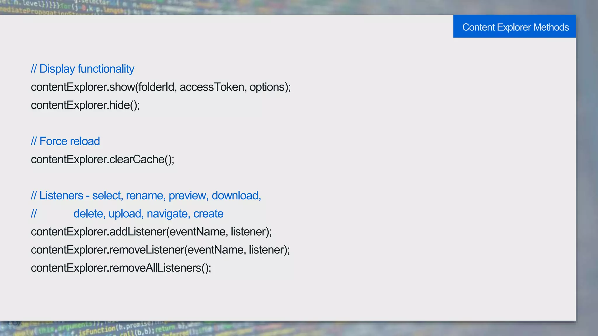 // Display functionality
contentExplorer.show(folderId, accessToken, options);
contentExplorer.hide();
// Force reload
contentExplorer.clearCache();
// Listeners - select, rename, preview, download,
// delete, upload, navigate, create
contentExplorer.addListener(eventName, listener);
contentExplorer.removeListener(eventName, listener);
contentExplorer.removeAllListeners();
Content Explorer Methods
 