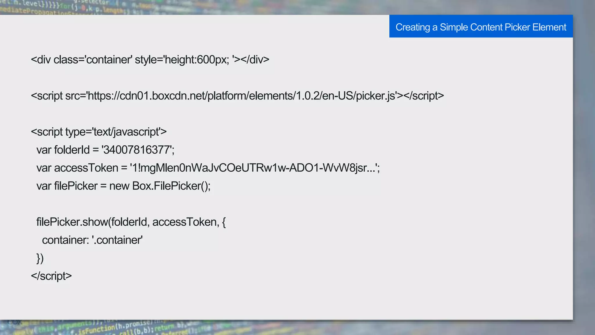 <div class='container' style='height:600px; '></div>
<script src='https://cdn01.boxcdn.net/platform/elements/1.0.2/en-US/picker.js'></script>
<script type='text/javascript'>
var folderId = '34007816377';
var accessToken = '1!mgMlen0nWaJvCOeUTRw1w-ADO1-WvW8jsr...';
var filePicker = new Box.FilePicker();
filePicker.show(folderId, accessToken, {
container: '.container'
})
</script>
Creating a Simple Content Picker Element
 