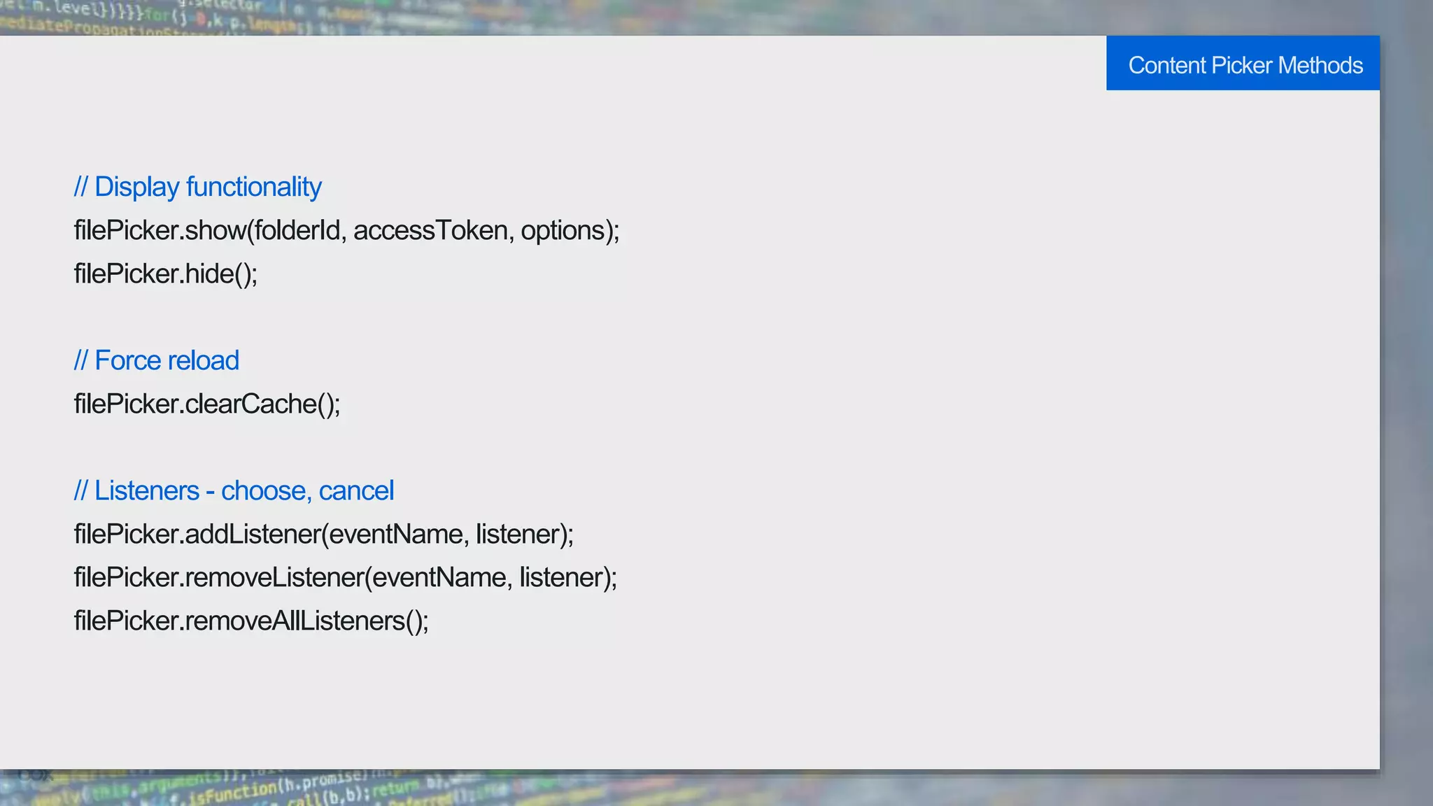 // Display functionality
filePicker.show(folderId, accessToken, options);
filePicker.hide();
// Force reload
filePicker.clearCache();
// Listeners - choose, cancel
filePicker.addListener(eventName, listener);
filePicker.removeListener(eventName, listener);
filePicker.removeAllListeners();
Content Picker Methods
 