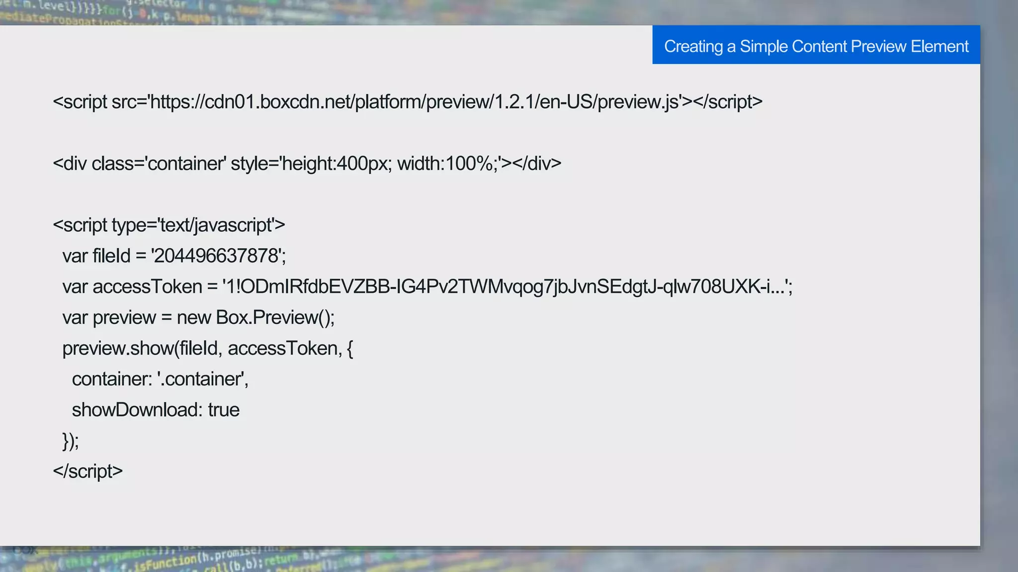 <script src='https://cdn01.boxcdn.net/platform/preview/1.2.1/en-US/preview.js'></script>
<div class='container' style='height:400px; width:100%;'></div>
<script type='text/javascript'>
var fileId = '204496637878';
var accessToken = '1!ODmIRfdbEVZBB-IG4Pv2TWMvqog7jbJvnSEdgtJ-qlw708UXK-i...';
var preview = new Box.Preview();
preview.show(fileId, accessToken, {
container: '.container',
showDownload: true
});
</script>
Creating a Simple Content Preview Element
 