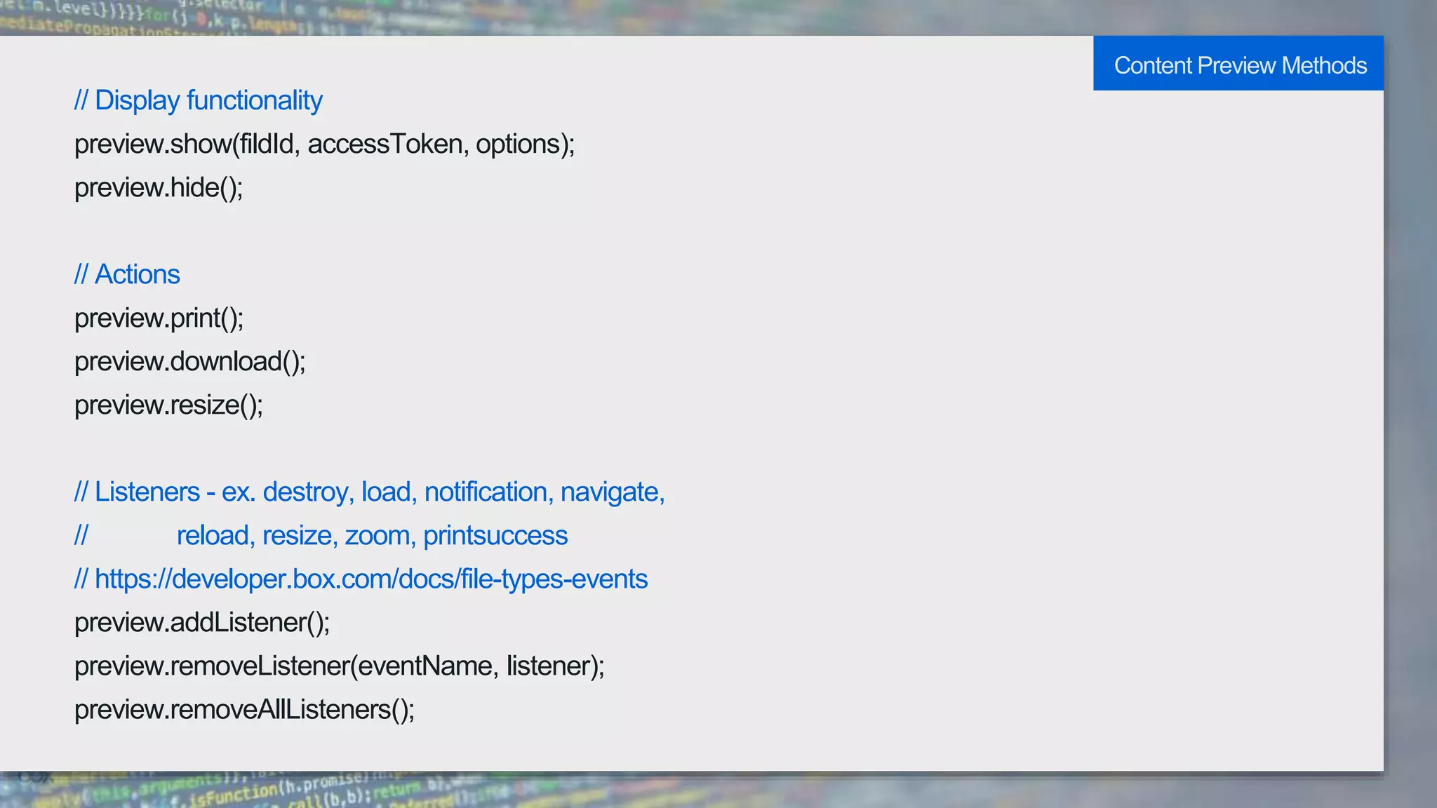 // Display functionality
preview.show(fildId, accessToken, options);
preview.hide();
// Actions
preview.print();
preview.download();
preview.resize();
// Listeners - ex. destroy, load, notification, navigate,
// reload, resize, zoom, printsuccess
// https://developer.box.com/docs/file-types-events
preview.addListener();
preview.removeListener(eventName, listener);
preview.removeAllListeners();
Content Preview Methods
 