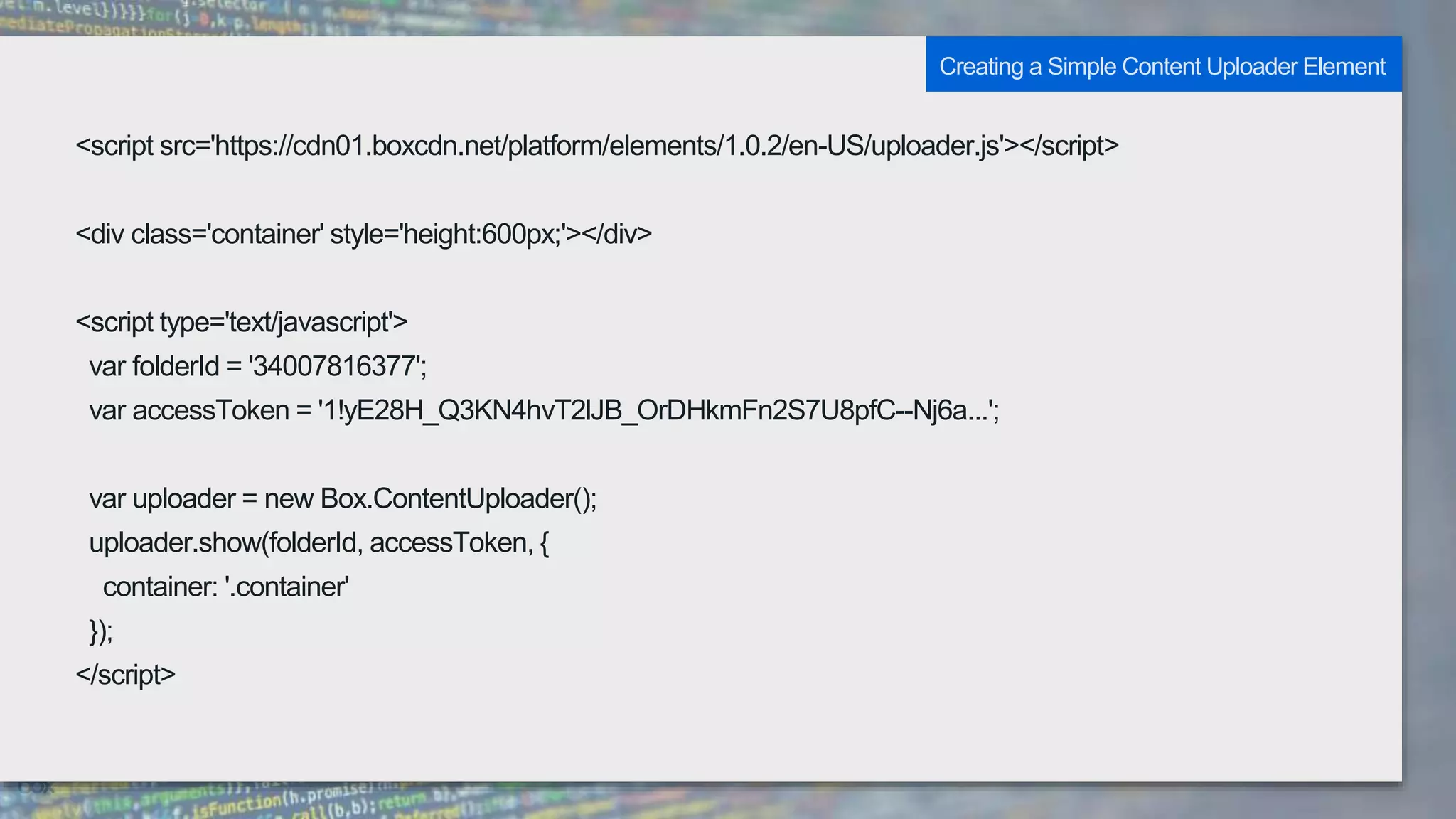 <script src='https://cdn01.boxcdn.net/platform/elements/1.0.2/en-US/uploader.js'></script>
<div class='container' style='height:600px;'></div>
<script type='text/javascript'>
var folderId = '34007816377';
var accessToken = '1!yE28H_Q3KN4hvT2lJB_OrDHkmFn2S7U8pfC--Nj6a...';
var uploader = new Box.ContentUploader();
uploader.show(folderId, accessToken, {
container: '.container'
});
</script>
Creating a Simple Content Uploader Element
 