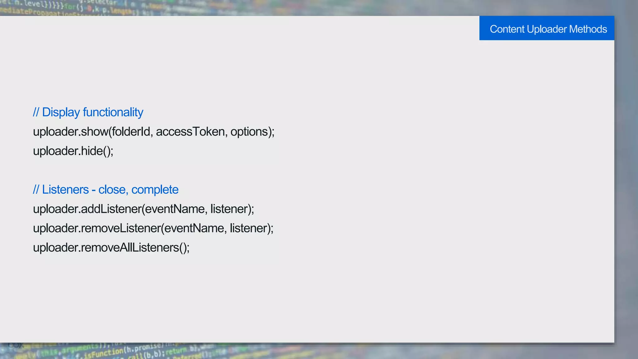 // Display functionality
uploader.show(folderId, accessToken, options);
uploader.hide();
// Listeners - close, complete
uploader.addListener(eventName, listener);
uploader.removeListener(eventName, listener);
uploader.removeAllListeners();
Content Uploader Methods
 
