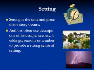 3
Setting
 Setting is the time and place
that a story occurs.
 Authors often use descripti
ons of landscape, scenery, b
uildings, seasons or weather
to provide a strong sense of
setting.
 