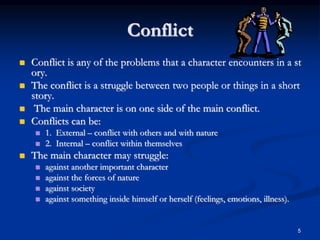 5
Conflict
 Conflict is any of the problems that a character encounters in a st
ory.
 The conflict is a struggle between two people or things in a short
story.
 The main character is on one side of the main conflict.
 Conflicts can be:
 1. External – conflict with others and with nature
 2. Internal – conflict within themselves
 The main character may struggle:
 against another important character
 against the forces of nature
 against society
 against something inside himself or herself (feelings, emotions, illness).
 