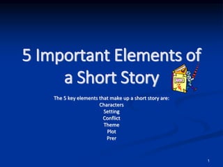 1
5 Important Elements of
a Short Story
The 5 key elements that make up a short story are:
Characters
Setting
Conflict
Theme
Plot
Prer
 