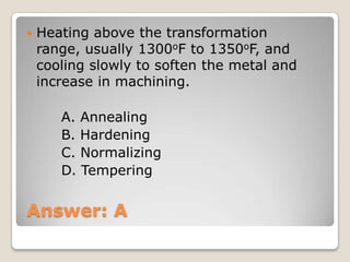 Answer: A
 Heating above the transformation
range, usually 1300oF to 1350oF, and
cooling slowly to soften the metal and
increase in machining.
A. Annealing
B. Hardening
C. Normalizing
D. Tempering
 