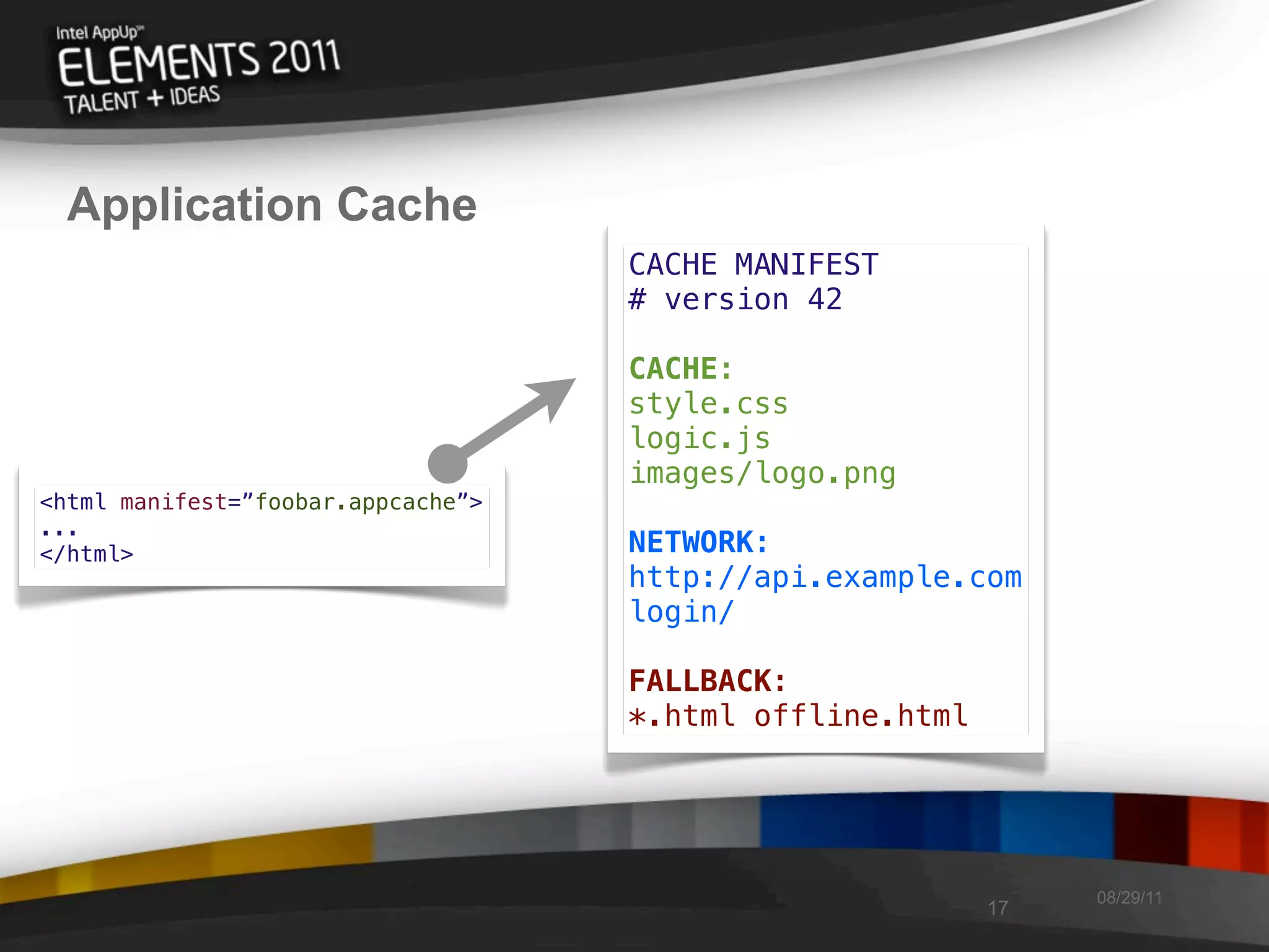 Application Cache
                                    CACHE MANIFEST
                                    # version 42

                                    CACHE:
                                    style.css
                                    logic.js
                                    images/logo.png
<html manifest=”foobar.appcache”>
...
</html>                             NETWORK:
                                    http://api.example.com
                                    login/

                                    FALLBACK:
                                    *.html offline.html




                                                               08/29/11
                                                          17
 