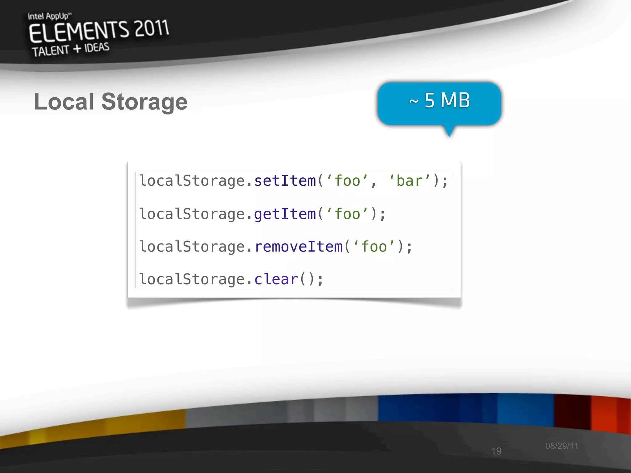 Local Storage                          ~ 5 MB


        localStorage.setItem(‘foo’, ‘bar’);

        localStorage.getItem(‘foo’);

        localStorage.removeItem(‘foo’);

        localStorage.clear();




                                                     08/29/11
                                                19
 