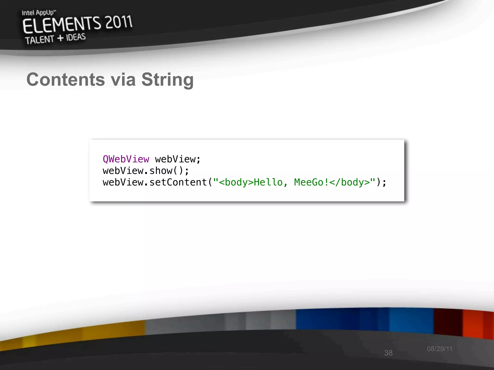 Contents via String



        QWebView webView;
        webView.show();
        webView.setContent("<body>Hello, MeeGo!</body>");




                                                             08/29/11
                                                        38
 