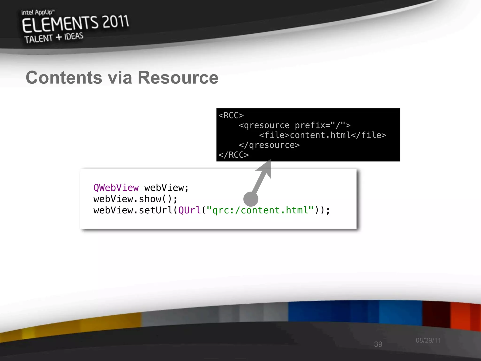 Contents via Resource
                             <RCC>
                                 <qresource prefix="/">
                                     <file>content.html</file>
                                 </qresource>
                             </RCC>


       QWebView webView;
       webView.show();
       webView.setUrl(QUrl("qrc:/content.html"));




                                                                 08/29/11
                                                           39
 