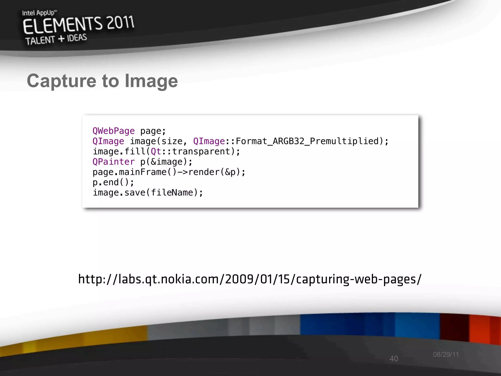 Capture to Image

       QWebPage page;
       QImage image(size, QImage::Format_ARGB32_Premultiplied);
       image.fill(Qt::transparent);
       QPainter p(&image);
       page.mainFrame()->render(&p);
       p.end();
       image.save(fileName);




     http://labs.qt.nokia.com/2009/01/15/capturing-web-pages/




                                                                       08/29/11
                                                                  40
 