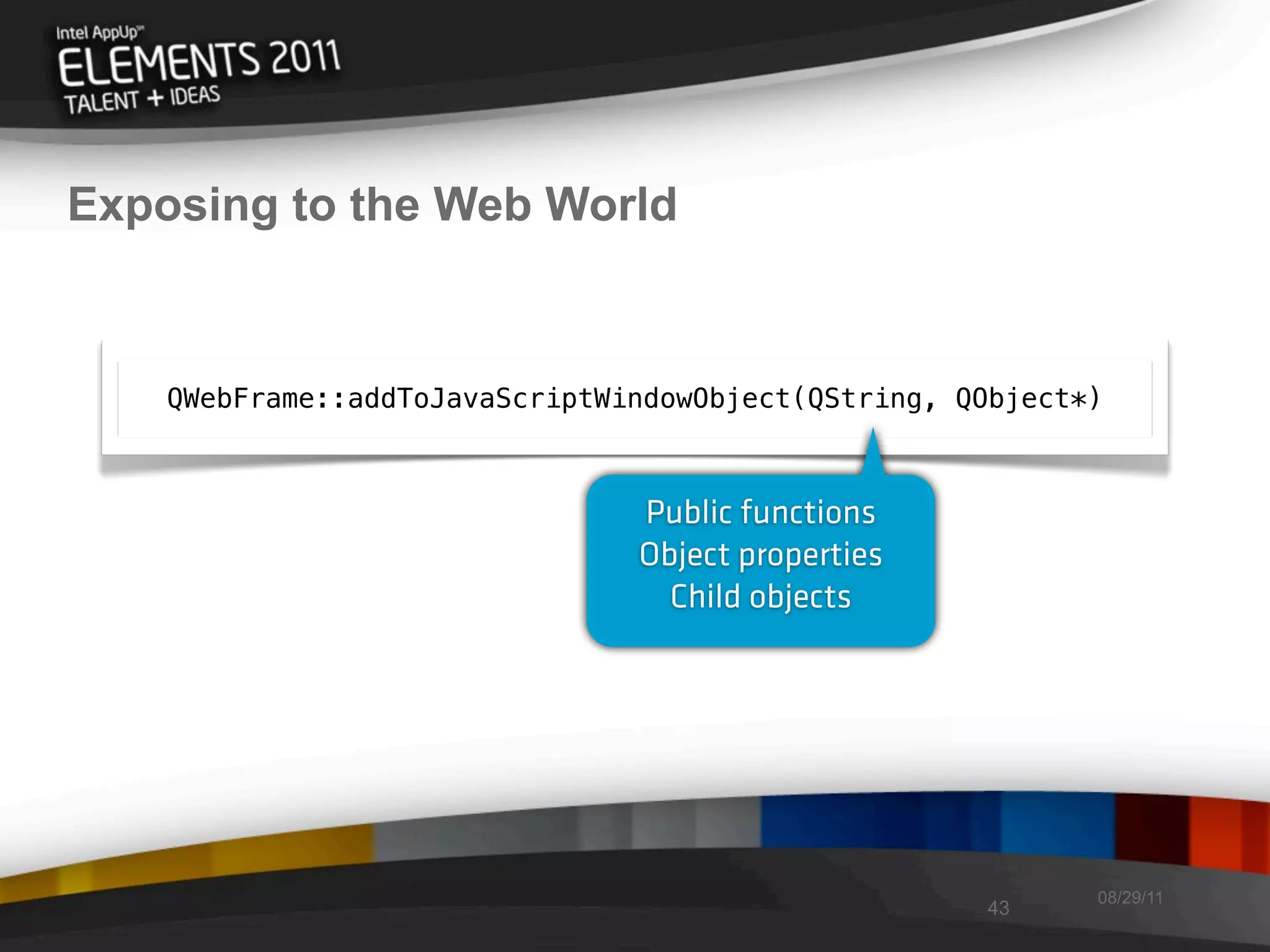 Exposing to the Web World


    QWebFrame::addToJavaScriptWindowObject(QString, QObject*)



                                Public functions
                                Object properties
                                  Child objects




                                                            08/29/11
                                                     43
 