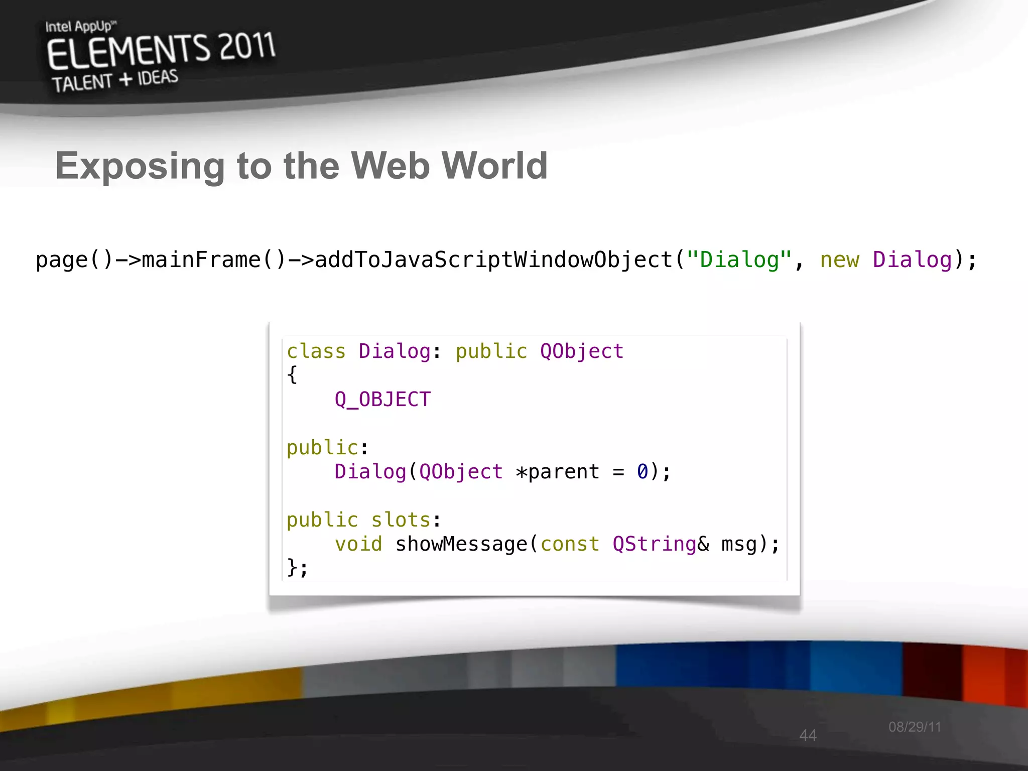 Exposing to the Web World

page()->mainFrame()->addToJavaScriptWindowObject("Dialog", new Dialog);



                  class Dialog: public QObject
                  {
                      Q_OBJECT

                  public:
                      Dialog(QObject *parent = 0);

                  public slots:
                      void showMessage(const QString& msg);
                  };




                                                                   08/29/11
                                                              44
 