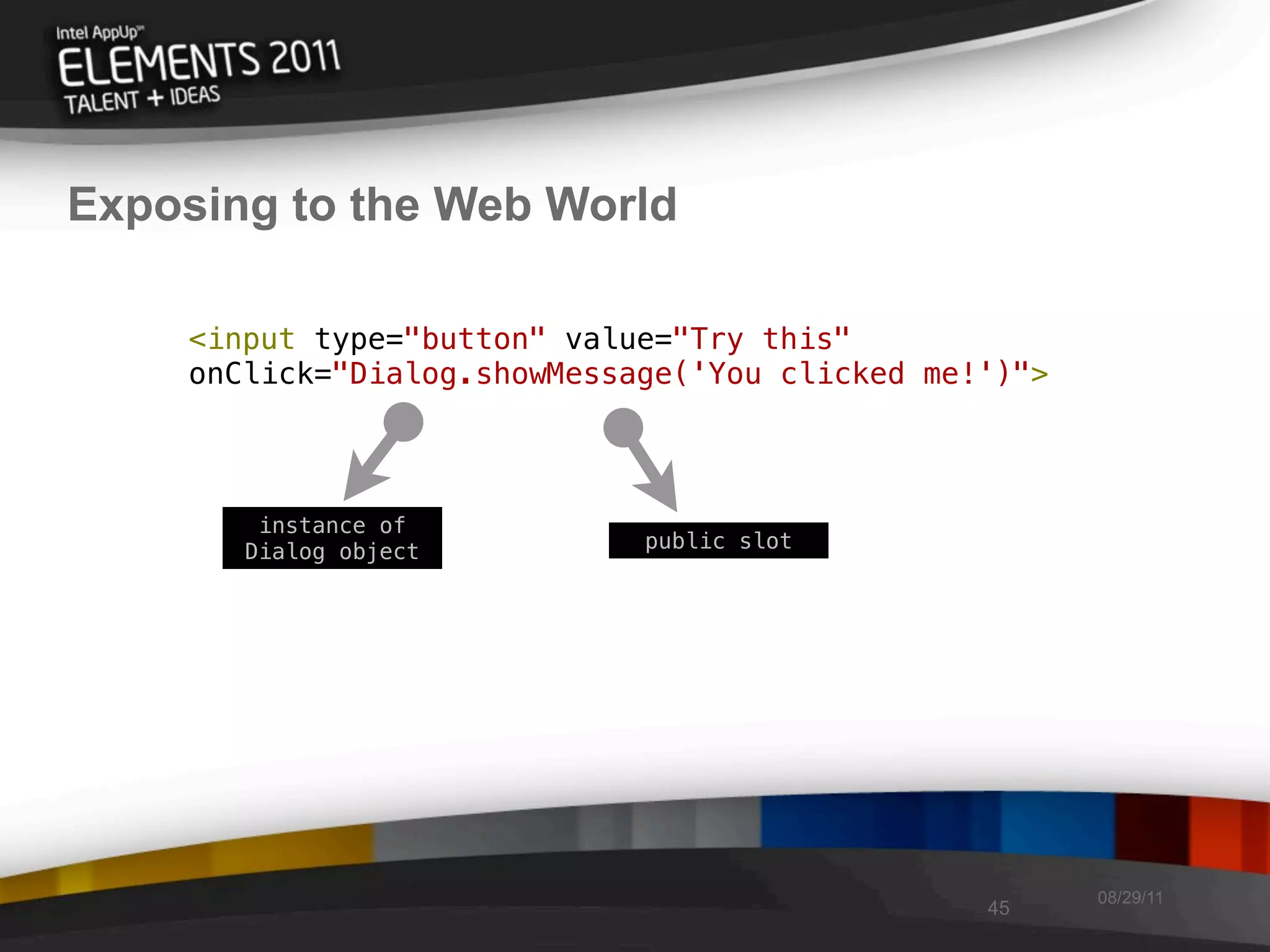 Exposing to the Web World

    <input type="button" value="Try this"
    onClick="Dialog.showMessage('You clicked me!')">




        instance of
       Dialog object         public slot




                                                       08/29/11
                                                45
 