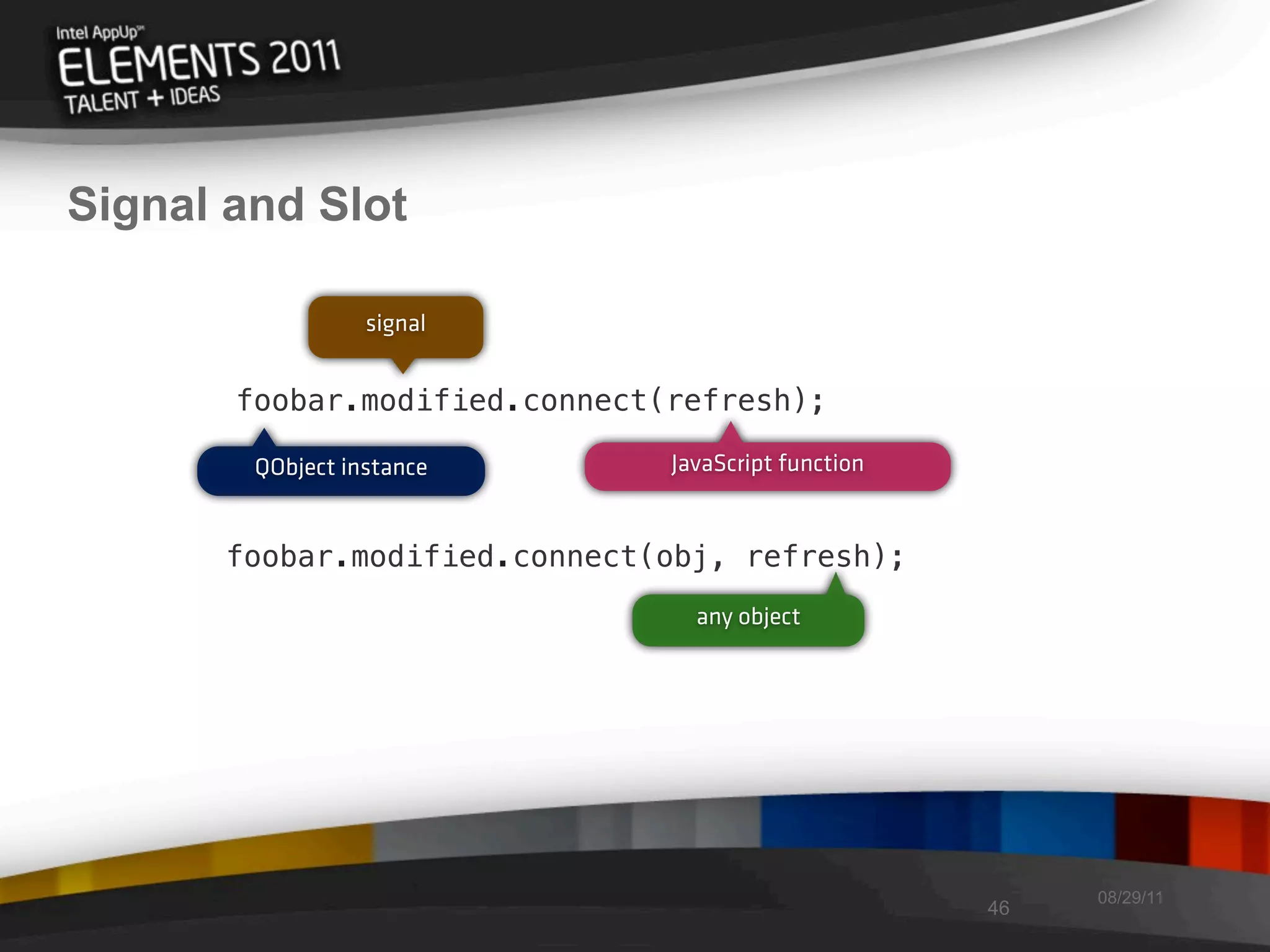 Signal and Slot

                  signal


       foobar.modified.connect(refresh);

        QObject instance       JavaScript function


      foobar.modified.connect(obj, refresh);
                                 any object




                                                          08/29/11
                                                     46
 