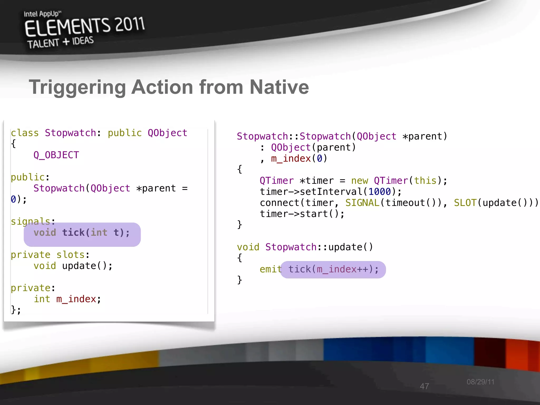 Triggering Action from Native

class Stopwatch: public QObject   Stopwatch::Stopwatch(QObject *parent)
{                                     : QObject(parent)
    Q_OBJECT                          , m_index(0)
                                  {
public:                               QTimer *timer = new QTimer(this);
    Stopwatch(QObject *parent =       timer->setInterval(1000);
0);                                   connect(timer, SIGNAL(timeout()), SLOT(update()));
                                      timer->start();
signals:                          }
    void tick(int t);
                                  void Stopwatch::update()
private slots:                    {
    void update();                    emit tick(m_index++);
                                  }
private:
    int m_index;
};




                                                                          08/29/11
                                                                  47
 
