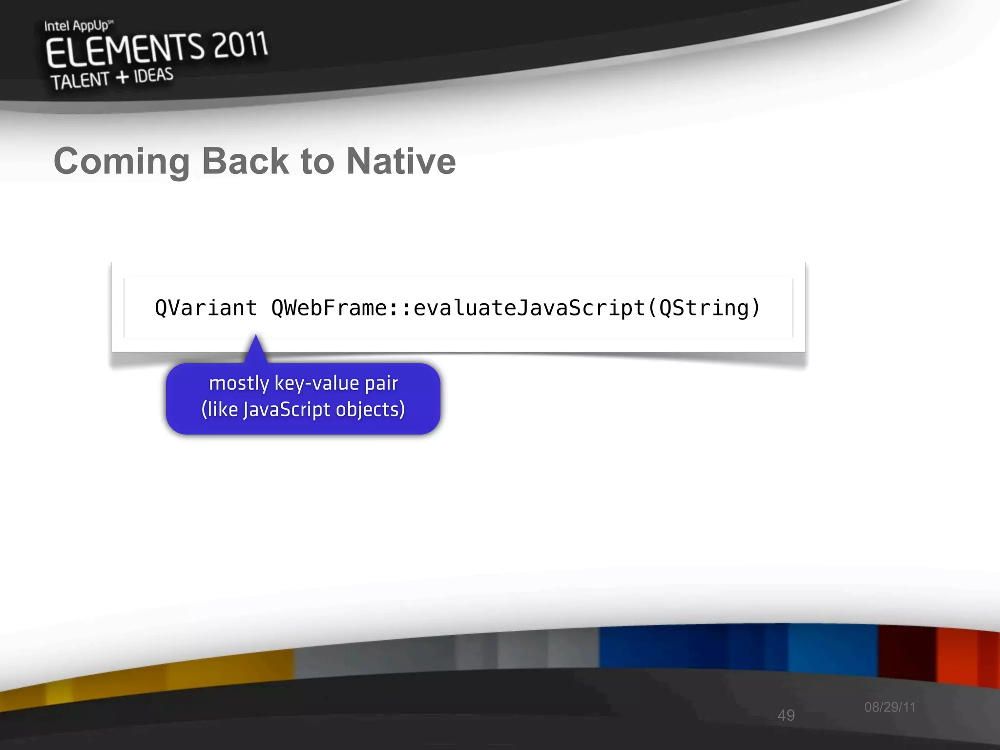 Coming Back to Native


     QVariant QWebFrame::evaluateJavaScript(QString)


         mostly key-value pair
        (like JavaScript objects)




                                                            08/29/11
                                                       49
 