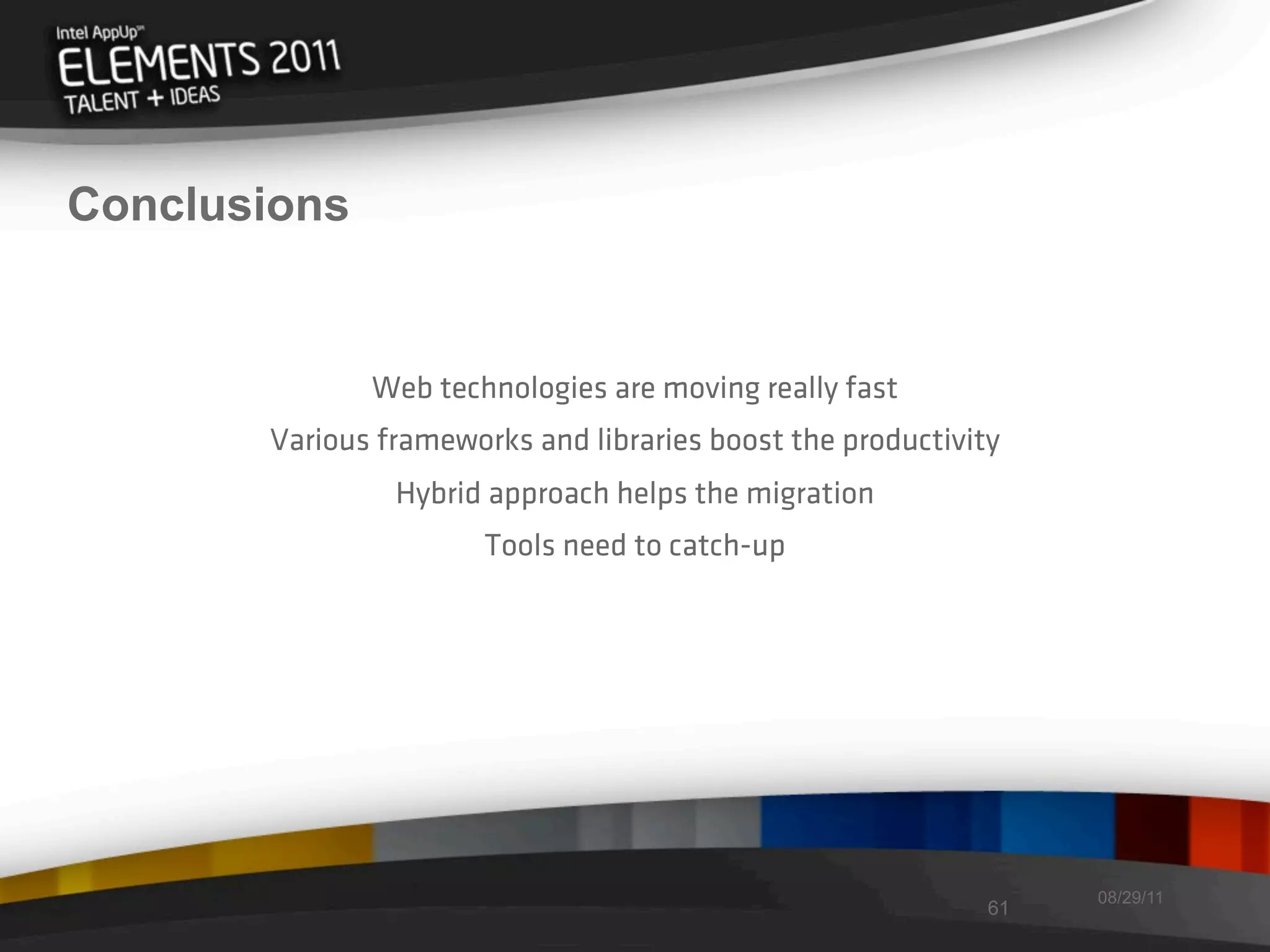 Conclusions


              Web technologies are moving really fast
       Various frameworks and libraries boost the productivity
                Hybrid approach helps the migration
                       Tools need to catch-up




                                                                  08/29/11
                                                             61
 