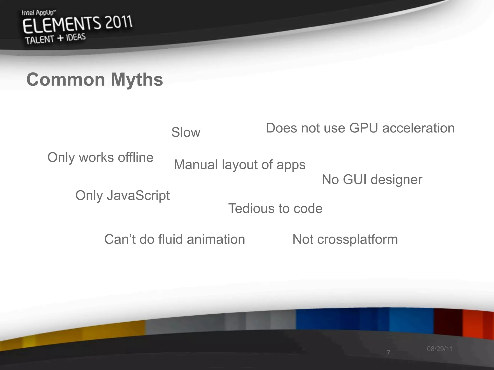 Common Myths

                       Slow          Does not use GPU acceleration

 Only works offline
                       Manual layout of apps
                                               No GUI designer
     Only JavaScript
                               Tedious to code

          Can’t do fluid animation       Not crossplatform




                                                                 08/29/11
                                                        7
 