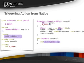 Triggering Action from Native

class Stopwatch: public QObject   Stopwatch::Stopwatch(QObject *parent)
{                                     : QObject(parent)
    Q_OBJECT                          , m_index(0)
                                  {
public:                               QTimer *timer = new QTimer(this);
    Stopwatch(QObject *parent =       timer->setInterval(1000);
0);                                   connect(timer, SIGNAL(timeout()), SLOT(update()));
                                      timer->start();
signals:                          }
    void tick(int t);
                                  void Stopwatch::update()
private slots:                    {
    void update();                    emit tick(m_index++);
                                  }
private:
    int m_index;
};




                                                                          08/29/11
                                                                  47
 