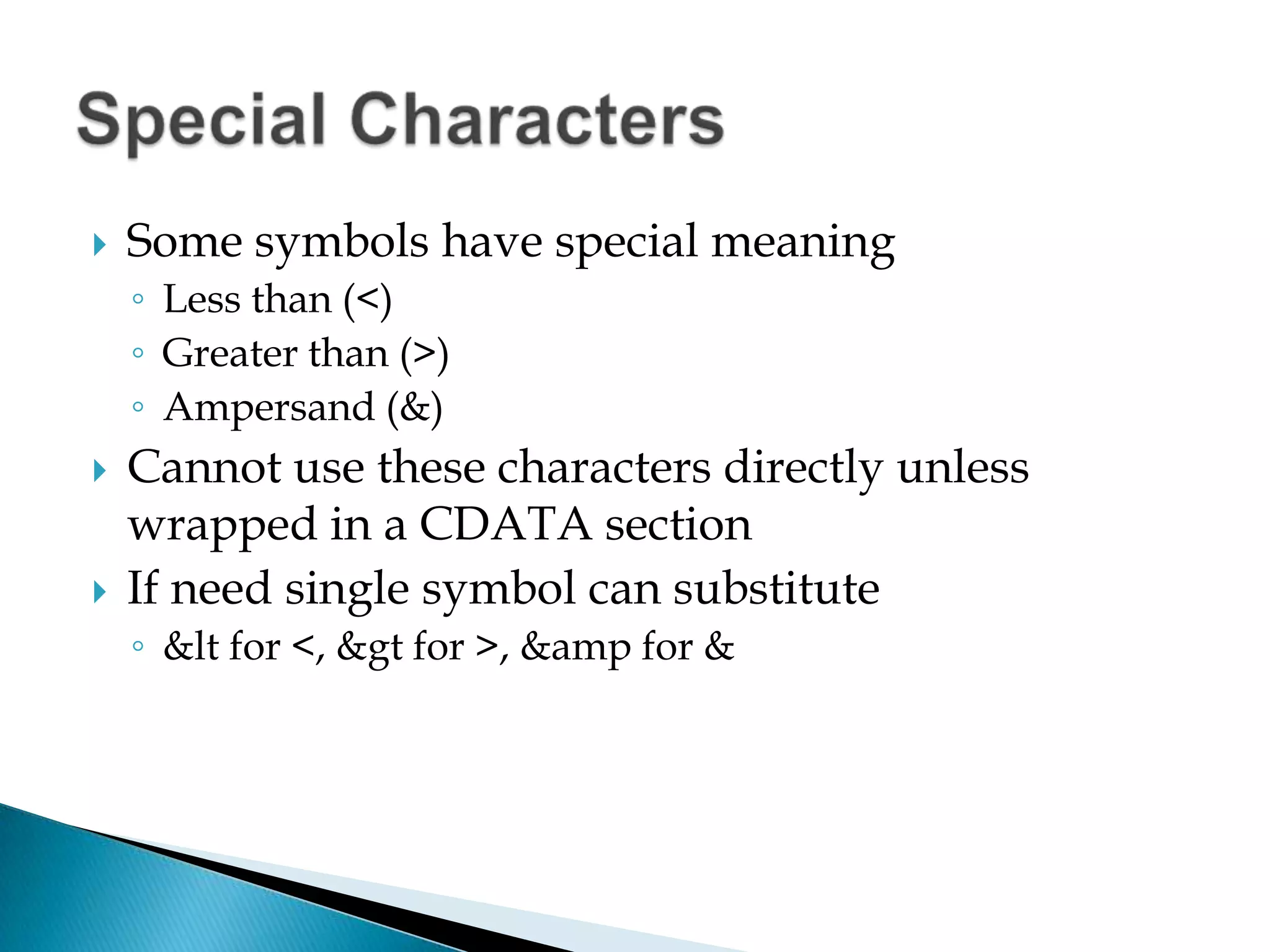 Some symbols have special meaningLess than (<)Greater than (>)Ampersand (&)Cannot use these characters directly unless wrapped in a CDATA sectionIf need single symbol can substitute&lt for <, &gt for >, &amp for & Special Characters