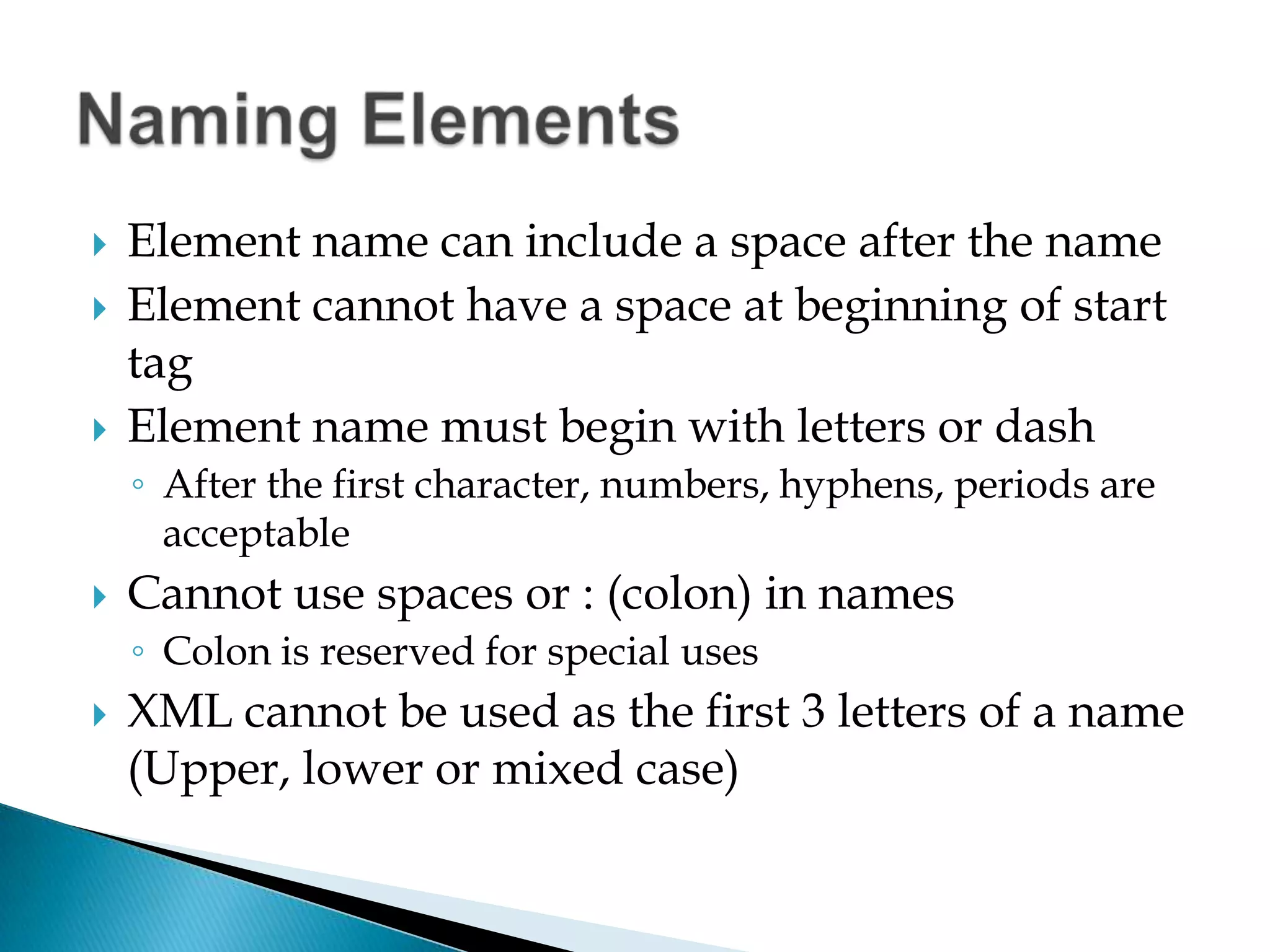 Element name can include a space after the nameElement cannot have a space at beginning of start tagElement name must begin with letters or dashAfter the first character, numbers, hyphens, periods are acceptableCannot use spaces or: (colon) in namesColon is reserved for special usesXML cannot be used as the first 3 letters of a name (Upper, lower or mixed case)Naming Elements