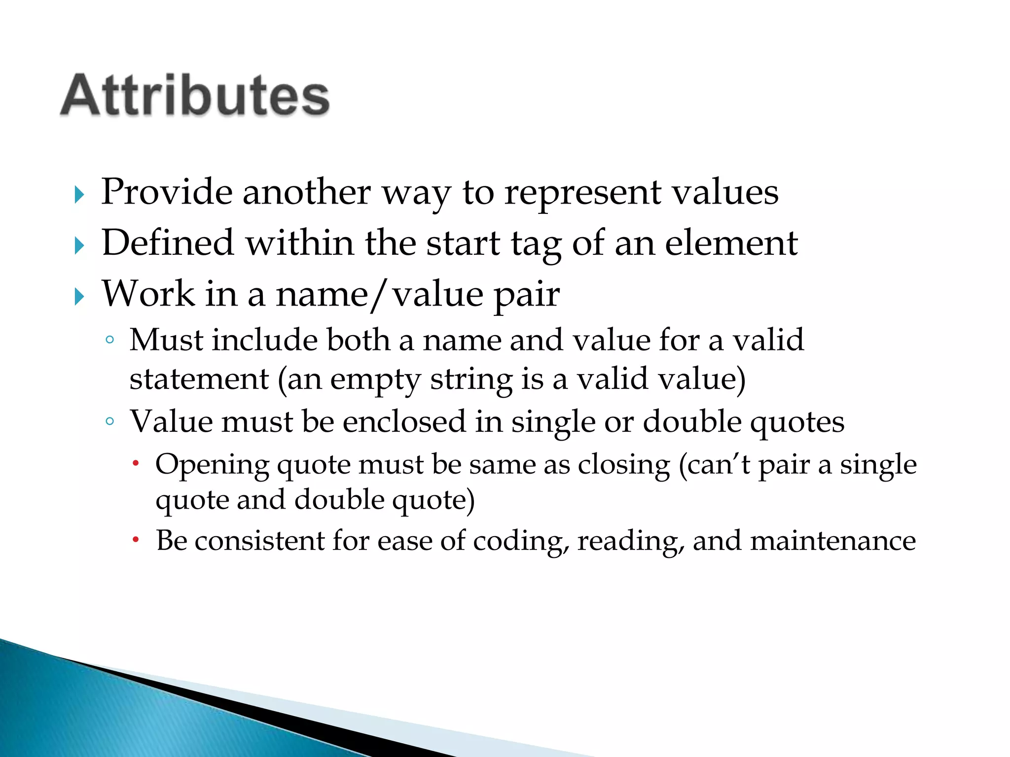 Provide another way to represent valuesDefined within the start tag of an elementWork in a name/value pairMust include both a name and value for a valid statement (an empty string is a valid value)Value must be enclosed in single or double quotesOpening quote must be same as closing (can’t pair a single quote and double quote)Be consistent for ease of coding, reading, and maintenance, using all single or all double quotesAttributes
