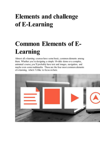 Elements and challenge
of E-Learning
Common Elements of E-
Learning
Almost all e-learning courses have some basic, common elements among
them. Whether you’re designing a simple 10-slide demo or a complex,
animated course, you’ll probably have text and images, navigation, and
maybe even some multimedia. These are the four most common elements
of e-learning, which I’d like to focus on here.
 