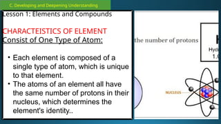 C. Developing and Deepening Understanding
Lesson 1: Elements and Compounds
CHARACTEISTICS OF ELEMENT
Consist of One Type of Atom:
• Each element is composed of a
single type of atom, which is unique
to that element.
• The atoms of an element all have
the same number of protons in their
nucleus, which determines the
element's identity..
 