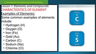 C. Developing and Deepening Understanding
Lesson 1: Elements and Compounds
CHARACTEISTICS OF ELEMENT
Examples of Elements:
Some common examples of elements
include:
• Hydrogen (H)
• Oxygen (O)
• Iron (Fe)
• Gold (Au)
• Carbon (C)
• Sodium (Na)
• Chlorine (Cl)
 