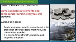 C. Developing and Deepening Understanding
Lesson 1: Elements and Compounds
Some examples of elements and
compounds found in everyday life:
Elements:
2. Iron (Fe) in tools:
• Iron is a common metallic element used in the
production of various tools, machinery, and
construction materials.
• It is known for its strength, durability, and
magnetic properties.
 