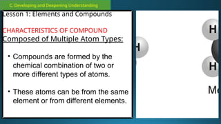 C. Developing and Deepening Understanding
Lesson 1: Elements and Compounds
CHARACTERISTICS OF COMPOUND
Composed of Multiple Atom Types:
• Compounds are formed by the
chemical combination of two or
more different types of atoms.
• These atoms can be from the same
element or from different elements.
 