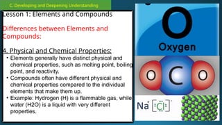 C. Developing and Deepening Understanding
Lesson 1: Elements and Compounds
Differences between Elements and
Compounds:
4. Physical and Chemical Properties:
• Elements generally have distinct physical and
chemical properties, such as melting point, boiling
point, and reactivity.
• Compounds often have different physical and
chemical properties compared to the individual
elements that make them up.
• Example: Hydrogen (H) is a flammable gas, while
water (H2O) is a liquid with very different
properties.
 