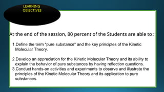 At the end of the session, 80 percent of the Students are able to :
1.Define the term "pure substance" and the key principles of the Kinetic
Molecular Theory.
2.Develop an appreciation for the Kinetic Molecular Theory and its ability to
explain the behavior of pure substances by having reflection questions.
3.Conduct hands-on activities and experiments to observe and illustrate the
principles of the Kinetic Molecular Theory and its application to pure
substances.
LEARNING
OBJECTIVES
 